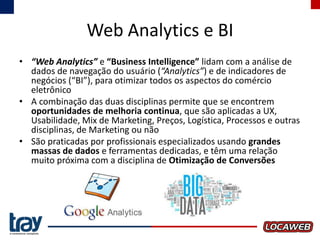 Web Analytics e BI
• “Web Analytics” e “Business Intelligence” lidam com a análise de
dados de navegação do usuário (“Analytics”) e de indicadores de
negócios (“BI”), para otimizar todos os aspectos do comércio
eletrônico
• A combinação das duas disciplinas permite que se encontrem
oportunidades de melhoria continua, que são aplicadas a UX,
Usabilidade, Mix de Marketing, Preços, Logística, Processos e outras
disciplinas, de Marketing ou não
• São praticadas por profissionais especializados usando grandes
massas de dados e ferramentas dedicadas, e têm uma relação
muito próxima com a disciplina de Otimização de Conversões

 