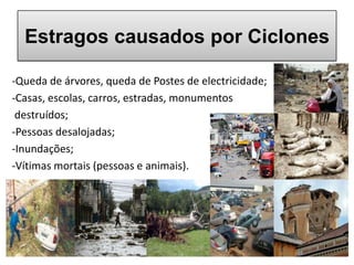 Estragos causados por Ciclones

-Queda de árvores, queda de Postes de electricidade;
-Casas, escolas, carros, estradas, monumentos
 destruídos;
-Pessoas desalojadas;
-Inundações;
-Vítimas mortais (pessoas e animais).
 