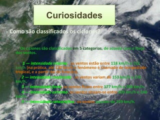 Curiosidades
Como são classificados os ciclones?

    Os ciclones são classificados em 5 categorias, de acordo com a força
  dos ventos.

      1 — intensidade mínima, os ventos estão entre 118 km/h e 152
  km/h (na prática, até 130 km/h o fenómeno é chamado de tempestade
  tropical, e a partir daí de furacão).
     2 — intensidade moderada, os ventos variam de 153 km/h a 176
  km/h.
     3 — intensidade forte, os ventos ficam entre 177 km/h e 208 km/h.
     4 — intensidade extrema, os ventos situam-se entre 209 km/h e 248
  km/h.
     5 — intensidade catastrófica, os ventos passam de 249 km/h.
 