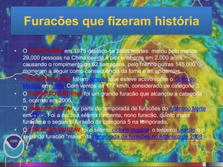 Furacões que fizeram história

•   O TUFÃO NINA em 1975 destaca-se pelas mortes: matou pelo menos
    29.000 pessoas na China devido à pior enchente em 2.000 anos,
    causando o rompimento de 62 barragens, pelo menos outras 145.000
    morreram a seguir como consequência da fome e as epidemias.
•   FURACÃO ELENA foi um furacão que esteve activo sobre o Golfo do
    México em 1985. Com ventos de 177 km/h, considerado de categoria 3.
•   O FURACÃO KATRINA foi um grande furacão que alcançou a categoria
    5, ocorreu em 2005.
•   O FURACÃO RITA fez parte da temporada de furacões do Atlântico Norte
    em 2005. Foi a décima sétima tormenta, nono furacão, quinto maior
    furacão e o segundo furacão de categoria 5 na temporada.
•   O FURACÃO GUSTAV foi o sétimo ciclone tropical, o terceiro furacão e o
    segundo furacão "maior" da temporada de furacões no Atlântico de 2008.
 