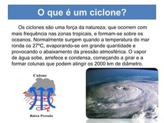 O que é um ciclone?
   Os ciclones são uma força da natureza, que ocorrem com
mais frequência nas zonas tropicais, e formam-se sobre os
oceanos. Normalmente surgem quando a temperatura do mar
ronda os 27ºC, evaporando-se em grande quantidade e
provocando o abaixamento da pressão atmosférica. O vapor
de água sobe, arrefece e condensa, começando a girar e a
formar colunas que podem atingir os 2000 km de diâmetro.
 