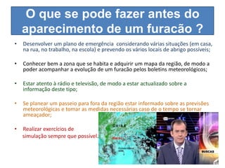 O que se pode fazer antes do
    aparecimento de um furacão ?
•   Desenvolver um plano de emergência considerando várias situações (em casa,
    na rua, no trabalho, na escola) e prevendo os vários locais de abrigo possíveis;

•   Conhecer bem a zona que se habita e adquirir um mapa da região, de modo a
    poder acompanhar a evolução de um furacão pelos boletins meteorológicos;

•   Estar atento à rádio e televisão, de modo a estar actualizado sobre a
    informação deste tipo;

•   Se planear um passeio para fora da região estar informado sobre as previsões
    meteorológicas e tomar as medidas necessárias caso de o tempo se tornar
    ameaçador;

•   Realizar exercícios de
    simulação sempre que possível.
 