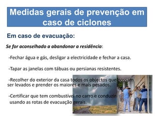 Medidas gerais de prevenção em
        caso de ciclones
Em caso de evacuação:
Se for aconselhado a abandonar a residência:

 -Fechar água e gás, desligar a electricidade e fechar a casa.

 -Tapar as janelas com tábuas ou persianas resistentes.

 -Recolher do exterior da casa todos os objectos que possam
ser levados e prender os maiores e mais pesados.

 -Certificar que tem combustível no carro e conduzir
  usando as rotas de evacuação gerais.
 