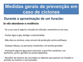 Medidas gerais de prevenção em
        caso de ciclones
Durante a aproximação de um furacão:
Se não abandonar a residência:

 -Se a sua casa é segura e situada em altitude, mantenha-se em casa.

 -Fechar água e gás, desligar a electricidade.

 -Não abra as cortinas, estas servem de protecção contra estilhaços.

 -Coloque tábuas, ou persianas resistentes, em janelas grandes-

-Armazene alguma água para consumo, e para fins sanitários, nas
banheiras, jarros, garrafas ou outros depósitos.

-Recolher do exterior da casa todos os objectos que possam ser levados e
prender os maiores e mais pesados.
 