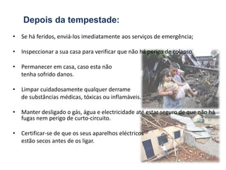 Depois da tempestade:
• Se há feridos, enviá-los imediatamente aos serviços de emergência;

• Inspeccionar a sua casa para verificar que não há perigo de colapso.

• Permanecer em casa, caso esta não
  tenha sofrido danos.

• Limpar cuidadosamente qualquer derrame
  de substâncias médicas, tóxicas ou inflamáveis.

• Manter desligado o gás, água e electricidade até estar seguro de que não há
  fugas nem perigo de curto-circuito.

• Certificar-se de que os seus aparelhos eléctricos
  estão secos antes de os ligar.
 