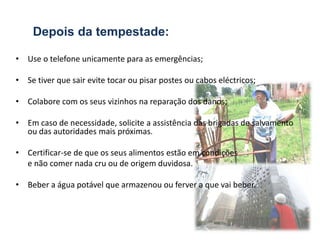 Depois da tempestade:

• Use o telefone unicamente para as emergências;

• Se tiver que sair evite tocar ou pisar postes ou cabos eléctricos;

• Colabore com os seus vizinhos na reparação dos danos;

• Em caso de necessidade, solicite a assistência das brigadas de salvamento
  ou das autoridades mais próximas.

• Certificar-se de que os seus alimentos estão em condições
  e não comer nada cru ou de origem duvidosa.

• Beber a água potável que armazenou ou ferver a que vai beber.
 