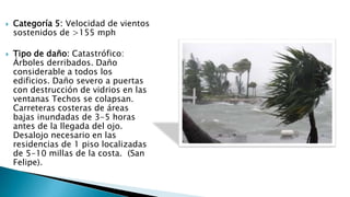  Categoría 5: Velocidad de vientos
sostenidos de >155 mph
 Tipo de daño: Catastrófico:
Árboles derribados. Daño
considerable a todos los
edificios. Daño severo a puertas
con destrucción de vidrios en las
ventanas Techos se colapsan.
Carreteras costeras de áreas
bajas inundadas de 3-5 horas
antes de la llegada del ojo.
Desalojo necesario en las
residencias de 1 piso localizadas
de 5-10 millas de la costa. (San
Felipe).
 
