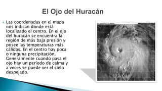  Las coordenadas en el mapa
nos indican donde está
localizado el centro. En el ojo
del huracán se encuentra la
región de más baja presión y
posee las temperaturas más
cálidas. En el centro hay poca
o ninguna precipitación.
Generalmente cuando pasa el
ojo hay un período de calma y
a veces se puede ver el cielo
despejado.
 