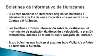  El Centro Nacional de Huracanes origina los boletines o
advertencias de los ciclones tropicales una vez entran a la
Cuenca del Atlántico.
 Los boletines proveen información sobre la localización, el
movimiento de traslación (la dirección y velocidad), la presión
atmosférica, además de la intensidad y categoría del huracán.
 Estos boletines nos indican si estamos bajo Vigilancia o Aviso
de tormenta o huracán.
 