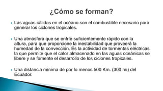  Las aguas cálidas en el océano son el combustible necesario para
generar los ciclones tropicales.
 Una atmósfera que se enfríe suficientemente rápido con la
altura, para que proporcione la inestabilidad que proveerá la
humedad de la convección. Es la actividad de tormentas eléctricas
la que permite que el calor almacenado en las aguas oceánicas se
libere y se fomente el desarrollo de los ciclones tropicales.
 Una distancia mínima de por lo menos 500 Km. (300 mi) del
Ecuador.
 