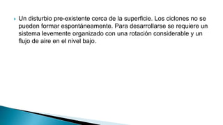  Un disturbio pre-existente cerca de la superficie. Los ciclones no se
pueden formar espontáneamente. Para desarrollarse se requiere un
sistema levemente organizado con una rotación considerable y un
flujo de aire en el nivel bajo.
 