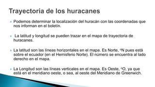  Podemos determinar la localización del huracán con las coordenadas que
nos informan en el boletín.
 La latitud y longitud se pueden trazar en el mapa de trayectoria de
huracanes.
 La latitud son las líneas horizontales en el mapa. Es Norte, oN pues está
sobre el ecuador (en el Hemisferio Norte). El número se encuentra al lado
derecho en el mapa.
 La Longitud son las líneas verticales en el mapa. Es Oeste, oO, ya que
está en el meridiano oeste, o sea, al oeste del Meridiano de Greenwich.
 