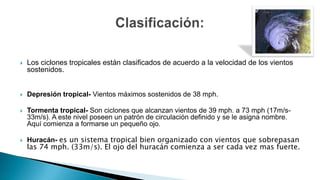  Los ciclones tropicales están clasificados de acuerdo a la velocidad de los vientos
sostenidos.
 Depresión tropical- Vientos máximos sostenidos de 38 mph.
 Tormenta tropical- Son ciclones que alcanzan vientos de 39 mph. a 73 mph (17m/s-
33m/s). A este nivel poseen un patrón de circulación definido y se le asigna nombre.
Aquí comienza a formarse un pequeño ojo.
 Huracán- es un sistema tropical bien organizado con vientos que sobrepasan
las 74 mph. (33m/s). El ojo del huracán comienza a ser cada vez mas fuerte.
 