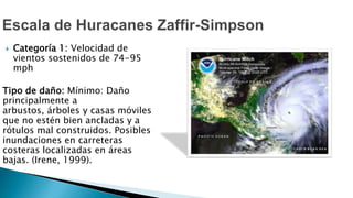  Categoría 1: Velocidad de
vientos sostenidos de 74-95
mph
Tipo de daño: Mínimo: Daño
principalmente a
arbustos, árboles y casas móviles
que no estén bien ancladas y a
rótulos mal construidos. Posibles
inundaciones en carreteras
costeras localizadas en áreas
bajas. (Irene, 1999).
 