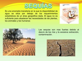 Es una anomalía transitoria en la que la disponibilidad de
agua se sitúa por debajo de los requerimientos
estadísticos de un área geográfica dada. El agua no es
suficiente para abastecer las necesidades de las plantas,
los animales y los humanos
Las sequias son mas fuertes debido al
desvío de los ríos y la excesiva extracción,
contaminación.
 