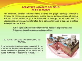 En el siglo xx han ocurrido terremotos notables superiores a los
6.5 grados lo cual ocasiono varias perdidas.
Un terremoto, también llamado seísmo o sismo (del griego "σεισμός", temblor) o
temblor de tierra es una sacudida del terreno que se produce debido al choque
de las placas tectónicas y a la liberación de energía en el curso de una
reorganización brusca de materiales de la corteza terrestre al superar el estado
de equilibrio mecánico.
EL TERRETMOTO DE 1985 EN CIUDAD DE
MÉXICO.
 Un terremoto de extraordinaria magnitud, 8.1 en
la escala de Richter causo extensos daños en un
sector densamente poblado en el centro de la
ciudad de México en septiembre de 1985.
 