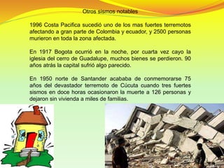 Otros sismos notables
1996 Costa Pacifica sucedió uno de los mas fuertes terremotos
afectando a gran parte de Colombia y ecuador, y 2500 personas
murieron en toda la zona afectada.
En 1917 Bogota ocurrió en la noche, por cuarta vez cayo la
iglesia del cerro de Guadalupe, muchos bienes se perdieron. 90
años atrás la capital sufrió algo parecido.
En 1950 norte de Santander acababa de conmemorarse 75
años del devastador terremoto de Cúcuta cuando tres fuertes
sismos en doce horas ocasionaron la muerte a 126 personas y
dejaron sin vivienda a miles de familias.
 