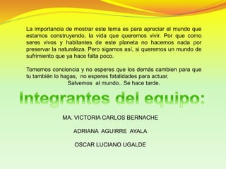 La importancia de mostrar este tema es para apreciar el mundo que
estamos construyendo, la vida que queremos vivir. Por que como
seres vivos y habitantes de este planeta no hacemos nada por
preservar la naturaleza. Pero sigamos así, si queremos un mundo de
sufrimiento que ya hace falta poco.
Tomemos conciencia y no esperes que los demás cambien para que
tu también lo hagas, no esperes fatalidades para actuar.
Salvemos al mundo.. Se hace tarde.
MA. VICTORIA CARLOS BERNACHE
ADRIANA AGUIRRE AYALA
OSCAR LUCIANO UGALDE
 