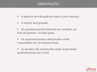 ORIENTAÇÕES 
 A palestra terá duração de vinte e cinco minutos. 
 O evento será gravado. 
 Os questionamentos deverão ser enviados, ao 
final da palestra, via bate-papo. 
 Os questionamentos selecionados serão 
respondidos nos 10 minutos finais. 
 As dúvidas não esclarecidas serão respondidas 
posteriormente por e-mail. 
 