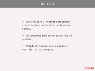 ROTEIRO 
 Cotando com o Portal do Fornecedor: 
comunicação automatizada, controlada e 
segura. 
 Autorizações para compra: controle de 
alçadas. 
 Pedido de compra: mais agilidade e 
controle nas suas compras. 
 