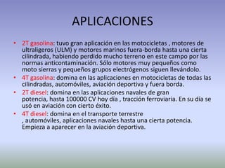 APLICACIONES
• 2T gasolina: tuvo gran aplicación en las motocicletas , motores de
  ultraligeros (ULM) y motores marinos fuera-borda hasta una cierta
  cilindrada, habiendo perdido mucho terreno en este campo por las
  normas anticontaminación. Sólo motores muy pequeños como
  moto sierras y pequeños grupos electrógenos siguen llevándolo.
• 4T gasolina: domina en las aplicaciones en motocicletas de todas las
  cilindradas, automóviles, aviación deportiva y fuera borda.
• 2T diesel: domina en las aplicaciones navales de gran
  potencia, hasta 100000 CV hoy día , tracción ferroviaria. En su día se
  usó en aviación con cierto éxito.
• 4T diesel: domina en el transporte terrestre
  , automóviles, aplicaciones navales hasta una cierta potencia.
  Empieza a aparecer en la aviación deportiva.
 