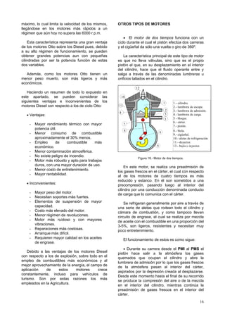 máximo, lo cual limita la velocidad de los mismos,    OTROS TIPOS DE MOTORES
llegándose en los motores más rápidos a un
régimen que aún hoy no supera las 6000 r.p.m.
                                                          • El motor de dos tiempos funciona con un
    Esta característica representa una gran ventaja   ciclo durante el cual el pistón efectúa dos carreras
de los motores Otto sobre los Diesel pues, debido     y el cigüeñal da sólo una vuelta o giro de 360º.
a su alto régimen de funcionamiento, se pueden
obtener grandes potencias aun con pequeñas                La característica principal de este tipo de motor
cilindradas por ser la potencia función de estas      es que no lleva válvulas, sino que es el propio
dos variables.                                        pistón el que, en su desplazamiento en el interior
                                                      del cilindro, hace que el fluido operante entre y
   Además, como los motores Otto tienen un            salga a través de las denominadas lumbreras u
menor peso muerto, son más ligeros y más              orificios tallados en el cilindro.
económicos.
                                                                   12
   Haciendo un resumen de todo lo expuesto en
este apartado, se pueden considerar las                    10
siguientes ventajas e inconvenientes de los                                              1   1.- cilindro.
motores Diesel con respecto a los de ciclo Otto:      11                                     2.- lumbrera de escape.
                                                                                         2   3.- lumbrera de admisión.
                                                       4
   • Ventajas:                                                                           5   4.- lumbrera de carga.
                                                                                         3   5.- bloque.
                                                                                             6.- cárter.
    -   Mayor rendimiento térmico con mayor                 7
                                                                                             7.- pistón.
        potencia útil.                                      8                                8.- biela.
    -   Menor consumo de combustible                                                 9
                                                                                             9.- cigúeñal.
        aproximadamente el 30% menos.                                                        10.- aletas de refrigeración.
    -   Empleo       de    combustible    más                                                11.- deyector.
        económico.                                                               6           12.- bujía o inyector.
    -   Menor contaminación atmosférica.
    -   No existe peligro de incendio.
                                                                    Figura 18.- Motor de dos tiempos.
    -   Motor más robusto y apto para trabajos
        duros, con una mayor duración de uso.
                                                          En este motor, se realiza una preadmisión de
    -   Menor costo de entretenimiento.
                                                      los gases frescos en el cárter, el cual con respecto
    -   Mayor rentabilidad.
                                                      al de los motores de cuatro tiempos es más
                                                      reducido y estanco. En él son sometidos a una
   • Inconvenientes:                                  precompresión, pasando luego al interior del
                                                      cilindro por una conducción denominada conducto
    -   Mayor peso del motor.                         de carga que lo comunica con el cárter.
    -   Necesitan soportes más fuertes.
    -   Elementos de suspensión de mayor                  Se refrigeran generalmente por aire a través de
        capacidad.                                    una serie de aletas que rodean todo el cilindro y
    -   Costo más elevado del motor.                  cámara de combustión, y como tampoco llevan
    -   Menor régimen de revoluciones.                circuito de engrase, el cual se realiza por mezcla
    -   Motor más ruidoso y con mayores               de aceite con el combustible en una proporción del
        vibraciones.                                  3-5%, son ligeros, resistentes y necesitan muy
    -   Reparaciones más costosas.                    poco entretenimiento.
    -   Arranque más difícil.
    -   Requieren mayor calidad en los aceites              El funcionamiento de estos es como sigue:
        de engrase.
                                                         • Durante su carrera desde el PMI al PMS el
    Debido a las ventajas de los motores Diesel
                                                      pistón hace salir a la atmósfera los gases
con respecto a los de explosión, sobre todo en el
                                                      quemados que ocupan el cilindro y abre la
empleo de combustibles más económicos y al
                                                      lumbrera de admisión por lo que los gases frescos
mejor aprovechamiento de la energía, el campo de
                                                      de la atmósfera pasan al interior del cárter,
aplicación    de     estos     motores      crece
                                                      aspirados por la depresión creada al desplazarse.
constantemente, incluso para vehículos de
                                                      Desde este momento hasta el final de su recorrido
turismo. Son por estas razones los más
                                                      se produce la compresión del aire o de la mezcla
empleados en la Agricultura.
                                                      en el interior del cilindro, mientras continúa la
                                                      preadmisión de gases frescos en el interior del
                                                      cárter.
                                                                                                                  16
 