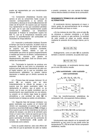 puede ser representada por una transformación           a presión constante, con una carrera de trabajo
isóbara. (P = K ) .                                     menos efectiva debido al retraso de la combustión.

   1-2.- Compresión (Adiabática): Durante esta
carrera el aire es comprimido hasta ocupar el           RENDIMIENTO TÉRMICO DE LOS MOTORES
volumen correspondiente a la cámara de                  ALTERNATIVOS
combustión y alcanza en el punto (2) presiones del
orden de 50 kp/cm2. Se supone que por hacerse              El rendimiento térmico representa el mayor o
muy rápidamente no hay que considerar pérdidas          menor grado de aprovechamiento de la energía
de calor, por lo que esta transformación puede          del combustible que hace un motor.
considerarse    adiabática.    La     temperatura
alcanzada al finalizar la compresión supera los            • En los motores de ciclo Otto, como el calor Q1
600 ºC, que es la temperatura necesaria para            se introduce a volumen constante y el fluido
producir la autoinflamación del combustible sin         operante se supone un gas perfecto, la cantidad
necesidad de chispa eléctrica                           de calor puesta en juego se puede calcular
                                                        mediante la variación de la energía interna, por lo
    2-3.- Inyección y combustión (Isóbara): Durante     que:
el tiempo que dura la inyección, el pistón inicia su
descenso, pero la presión del interior del cilindro
se supone que se mantiene constante,                                        Q1 = Cv • (T3 - T2)
transformación isóbara, debido a que el
combustible que entra se quema progresivamente             Análogamente, como el calor Q2 es sustraído
a medida que entra en el cilindro, compensando el       también a volumen constante, se puede decir que:
aumento       de    volumen    que     genera      el
desplazamiento del pistón. Esto se conoce como
retraso de combustión                                                       Q2 = Cv • (T4 - T1)

   3-4.- Terminada la inyección se produce una
                                                           Por consiguiente, el rendimiento térmico ideal
expansión (3-4), la cual como la compresión se
                                                        par el ciclo Otto teórico resulta:
supone que se realiza sin intercambio de calor con
el medio exterior, por lo que se considera una
                                                                calor suministrado - calor sustraído
transformación adiabática. La presión interna            ηt =                                        ⇒
desciende a medida que el cilindro aumenta de                           calor suministrado
volumen.
                                                                        C v • (T3 - T2) - C v • (T4 - T1)
                                                                 ηt =                                     ⇒
    4-1.- Primera fase del escape (Isócora): En el                              C v • (T3 - T2)
punto     (4)   se    supone    que     se    abre
instantáneamente la válvula de escape y se                                                       T4 
supone que los gases quemados salen tan                                                    T1 •    - 1
                                                                         T4 - T1                 T1 
rápidamente al exterior, que el pistón no se                     ηt = 1-         = 1-                         (1)
mueve, por lo que se puede considerar que la                             T3 - T2                 T3 
                                                                                           T2 •    - 1
transformación que experimentan es una isócora.                                                  T2 
La presión en el cilindro baja hasta la presión
atmosférica y una cantidad de calor Q2 no                 Para las transformaciones adiabáticas de
transformado en trabajo es cedido a la atmósfera.       compresión 1-2, y de expansión 3-4 se obtiene:

    1-0.- Segunda fase del escape (Isóbara): Los                  T2  V1 
                                                                               γ -1
                                                                                          T3  V4 
                                                                                                      γ -1
gases residuales que quedan en el interior del                       =              ;     =              (2)
                                                                  T 1  V2               T4  V3 
cilindro son expulsados al exterior por el pistón
durante su recorrido (1-0) hasta el PMS. Al llegar a
él se supone que de forma instantánea se cierra la         y como es V1 = V4 y V2 = V3, se tiene que:
válvula de escape y se abre la de admisión para
iniciar un nuevo ciclo. Como se supone que no hay                         T2 T3   T4 T3
pérdida de carga debida al rozamiento de los                                =   ⇒    =
                                                                          T1 T4   T 1 T2
gases quemados al circular por los conductos de
escape, la transformación (1-0) puede ser                  Introduciendo esta relación en la expresión del
considerada como isóbara.                               rendimiento ηt (así como la que existe entre las
                                                        temperaturas T1 y T2 de la fase 1-2 de compresión
    Como se puede observar, este ciclo difiere del      adiabática), resulta:
ciclo Otto en que la aportación de calor se realiza

                                                                                                                    12
 