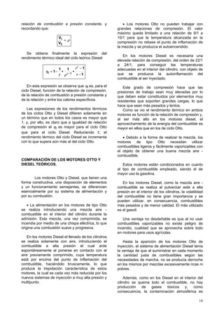 relación de combustión a presión constante, y              • Los motores Otto no pueden trabajar con
recordando que:                                         grandes relaciones de compresión. El valor
                                                        máximo queda limitado a una relación de 9/1 a
                          V1                            10/1 para que la temperatura alcanzada en la
                             =ρ
                          V2                            compresión no rebase el punto de inflamación de
                                                        la mezcla y se produzca el autoencendido.
   Se obtiene finalmente la expresión del
                                                           En los motores Diesel es necesaria una
rendimiento térmico ideal del ciclo teórico Diesel:
                                                        elevada relación de compresión, del orden de 22/1
                                                        a 24/1, para conseguir las temperaturas
                          1         1          τγ −1    adecuadas en el interior del cilindro, con objeto de
               ηt = 1 −       •            •
                          γ       ρ γ −1       τ −1     que se produzca la autoinflamación del
                                                        combustible al ser inyectado.

    En esta expresión se observa que ηt es, para el        Este grado de compresión hace que las
ciclo Diesel, función de la relación de compresión,     presiones de trabajo sean muy elevadas por lo
de la relación de combustión a presión constante y      que deben estar constituidos por elementos muy
de la relación γ entre los calores específicos.         resistentes que soporten grandes cargas, lo que
                                                        hace que sean más pesados y lentos.
   Las expresiones de los rendimientos térmicos            Como se vio el rendimiento térmico en ambos
de los ciclos Otto y Diesel difieren solamente en       motores es función de la relación de compresión y,
un término que en todos los casos es mayor que          al ser más alto en los motores diesel, el
1, y, por ello, es claro que a igualdad de relación     aprovechamiento de la energía del combustible es
de compresión el ηt es mayor para el ciclo Otto         mayor en ellos que en los de ciclo Otto.
que para el ciclo Diesel. Reduciendo τ, el
rendimiento térmico del ciclo Diesel se incrementa         • Debido a la forma de realizar la mezcla, los
con lo que supera aún más al del ciclo Otto.            motores de tipo Otto necesitan utilizar
                                                        combustibles ligeros y fácilmente vaporizables con
                                                        el objeto de obtener una buena mezcla aire -
                                                        combustible.
COMPARACIÓN DE LOS MOTORES OTTO Y
DIESEL TEÓRICOS.                                           Estos motores están condicionados en cuanto
                                                        al tipo de combustible empleado, siendo el de
                                                        mayor uso la gasolina.
        Los motores Otto y Diesel, que tienen una
forma constructiva, una disposición de elementos           En los motores Diesel, como la mezcla aire -
y un funcionamiento semejantes, se diferencian          combustible se realiza al pulverizar este a alta
esencialmente por su sistema de alimentación y          presión en el interior de los cilindros, la volatilidad
por su combustión.                                      del combustible no tiene gran importancia y se
                                                        pueden utilizar, en consecuencia, combustibles
    • La alimentación en los motores de tipo Otto       más pesados y de menor calidad. El más utilizado
se realiza introduciendo una mezcla aire -              es el gasoil.
combustible en el interior del cilindro durante la
admisión. Esta mezcla, una vez comprimida, se              Una ventaja no desdeñable es que al no usar
incendia por medio de una chispa eléctrica, lo que      combustibles vaporizables no existe peligro de
origina una combustión suave y progresiva.              incendio, cualidad que se aprovecha sobre todo
                                                        en motores para usos agrícolas.
    En los motores Diesel el llenado de los cilindros
se realiza solamente con aire, introduciendo el             Hasta la aparición de los motores Otto de
combustible a alta presión el cual arde                 inyección, el sistema de alimentación Diesel tenía
espontáneamente al ponerse en contacto con el           la ventaja de que al suministrar en cada momento
aire previamente comprimido, cuya temperatura           la cantidad justa de combustibles según las
está por encima del punto de inflamación del            necesidades de marcha, no se producía derroche
combustible, haciéndolo bruscamente, lo que             en los mismos por mezclas excesivamente ricas ni
produce la trepidación característica de estos          pobres.
motores, la cual es cada vez más reducida por los
nuevos sistemas de inyección a muy alta presión y           Además, como en los Diesel en el interior del
multipunto.                                             cilindro se quema todo el combustible, no hay
                                                        producción    de  gases    tóxicos   y,    como
                                                        consecuencia, la contaminación atmosférica es

                                                                                                            14
 