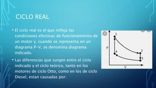 CICLO REAL
• El ciclo real es el que refleja las
condiciones efectivas de funcionamiento de
un motor y, cuando se representa en un
diagrama P-V, se denomina diagrama
indicado.
• Las diferencias que surgen entre el ciclo
indicado y el ciclo teórico, tanto en los
motores de ciclo Otto, como en los de ciclo
Diesel, estan causadas por:
 