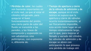 • Pérdidas de calor, las cuales
son bastante importantes en
el ciclo real, ya que al estar el
cilindro refrigerado, para
asegurar el buen
funcionamiento del pistón,
una cierta parte de calor del
fluido se transmite a las
paredes, y las líneas de
compresión y expansión no
son adiabáticas sino
politrópicas, con exponente
n, diferente de.
• Tiempo de apertura y cierre
de la válvula de admisión y de
escape, aunque en el ciclo
teórico se supuso que la
apertura y cierre de válvulas
ocurría instantáneamente, al
ser físicamente imposible,
esta acción tiene lugar en un
tiempo relativamente largo,
por lo que, para mejorar el
llenado y vaciado del cilindro,
las válvulas de admisión y de
escape se abren con
anticipación lo que provoca
una pérdida de trabajo útil.
 