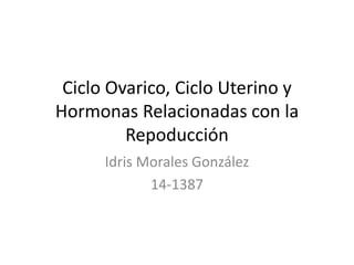 Ciclo Ovarico, Ciclo Uterino y 
Hormonas Relacionadas con la 
Repoducción 
Idris Morales González 
14-1387 
 