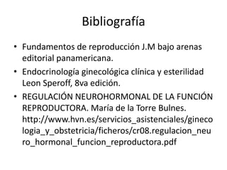 Bibliografía
• Fundamentos de reproducción J.M bajo arenas
editorial panamericana.
• Endocrinología ginecológica clínica y esterilidad
Leon Speroff, 8va edición.
• REGULACIÓN NEUROHORMONAL DE LA FUNCIÓN
REPRODUCTORA. María de la Torre Bulnes.
http://www.hvn.es/servicios_asistenciales/gineco
logia_y_obstetricia/ficheros/cr08.regulacion_neu
ro_hormonal_funcion_reproductora.pdf
 
