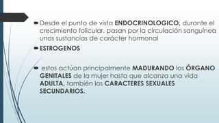 Desde el punto de vista ENDOCRINOLOGICO, durante el
crecimiento folicular, pasan por la circulación sanguínea
unas sustancias de carácter hormonal
ESTROGENOS
 estos actúan principalmente MADURANDO los ÓRGANO
GENITALES de la mujer hasta que alcanza una vida
ADULTA, también los CARACTERES SEXUALES
SECUNDARIOS.

 