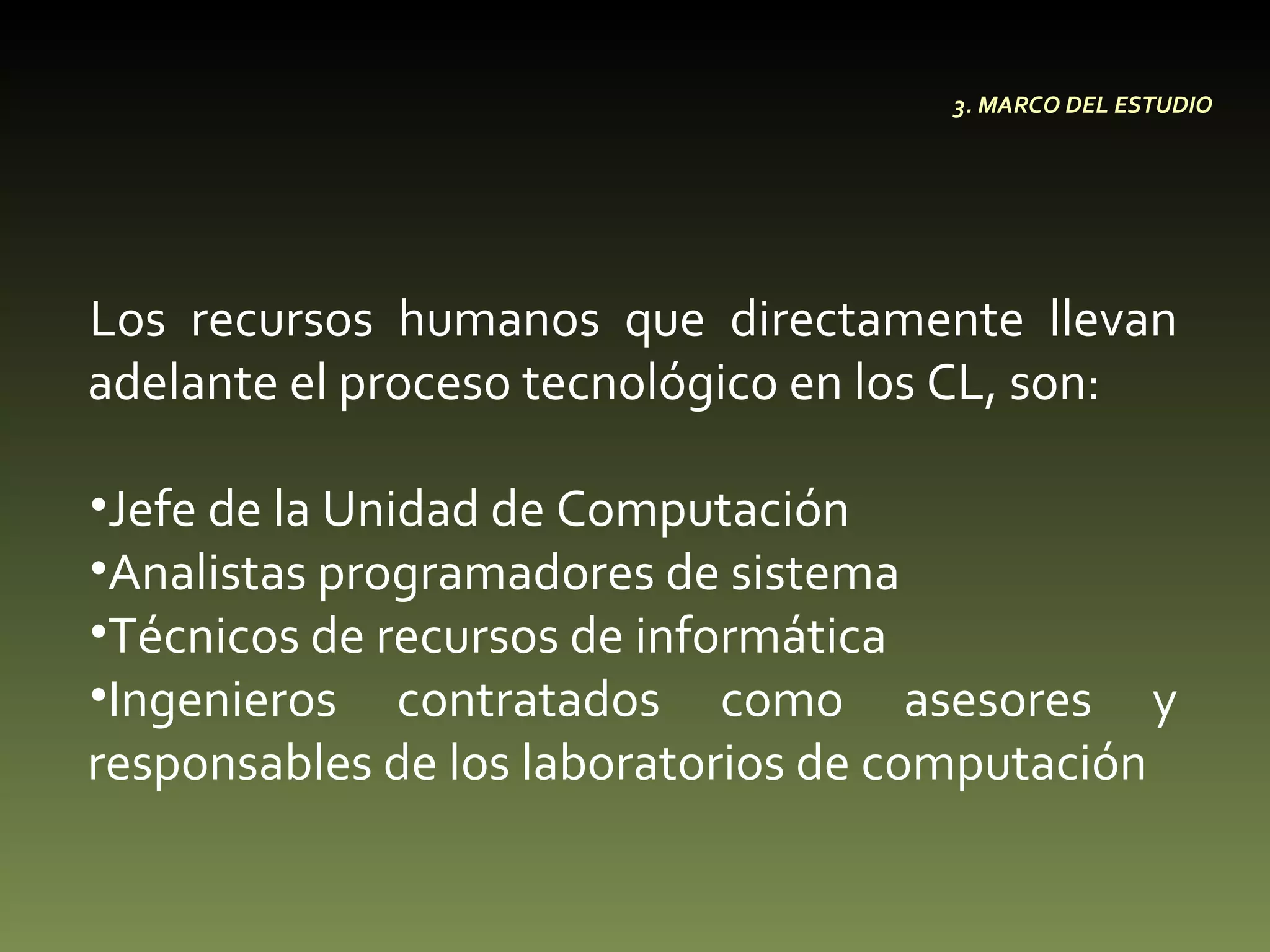 Los recursos humanos que directamente llevan adelante el proceso tecnológico en los CL, son:  Jefe de la Unidad de Computación  Analistas programadores de sistema Técnicos de recursos de informática Ingenieros contratados como asesores y responsables de los laboratorios de computación 3. MARCO DEL ESTUDIO 