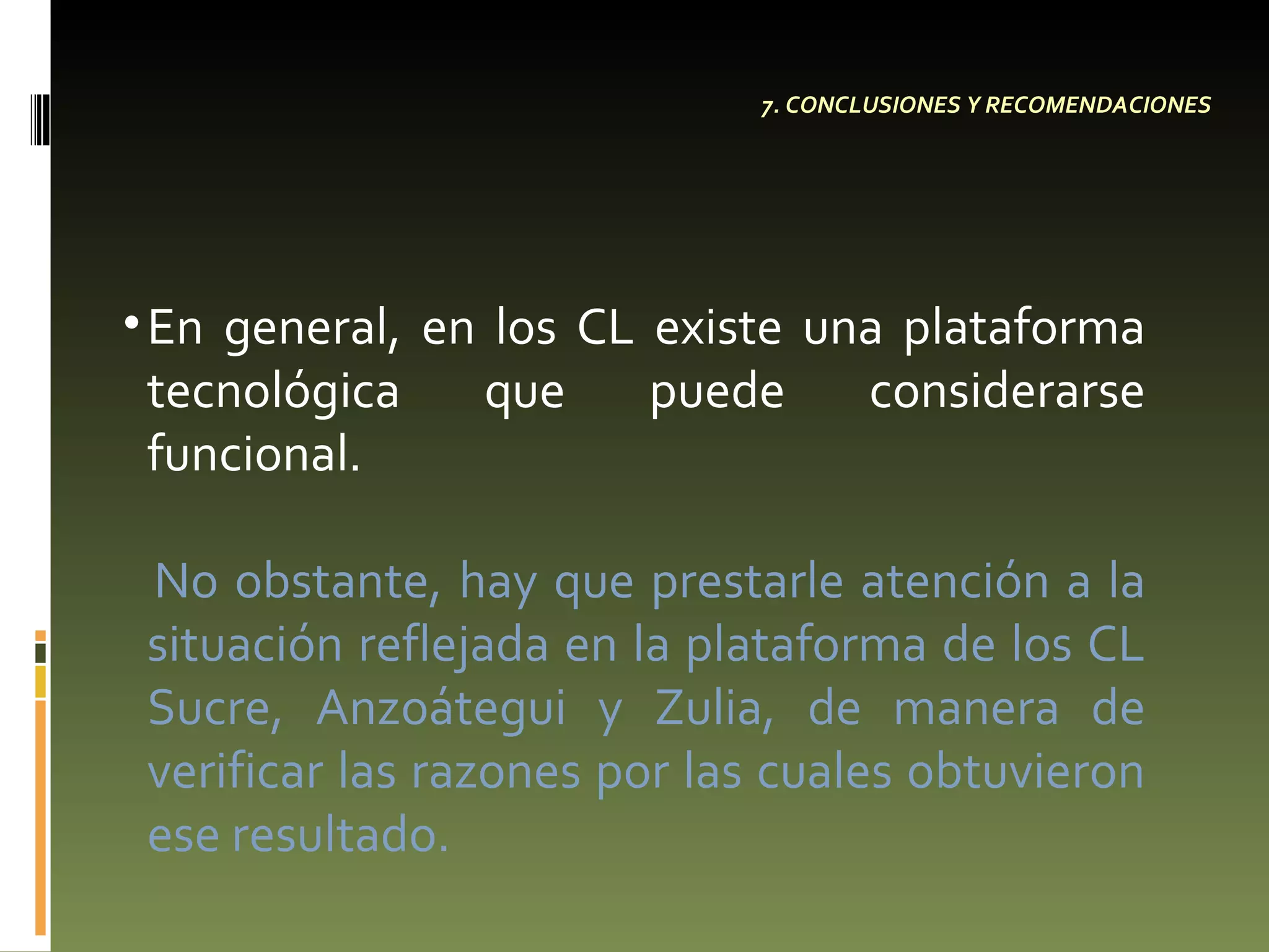 7. CONCLUSIONES Y RECOMENDACIONES En general, en los CL existe una plataforma tecnológica que puede considerarse funcional.  No obstante, hay que prestarle atención a la situación reflejada en la plataforma de los CL Sucre, Anzoátegui y Zulia, de manera de verificar las razones por las cuales obtuvieron ese resultado. 