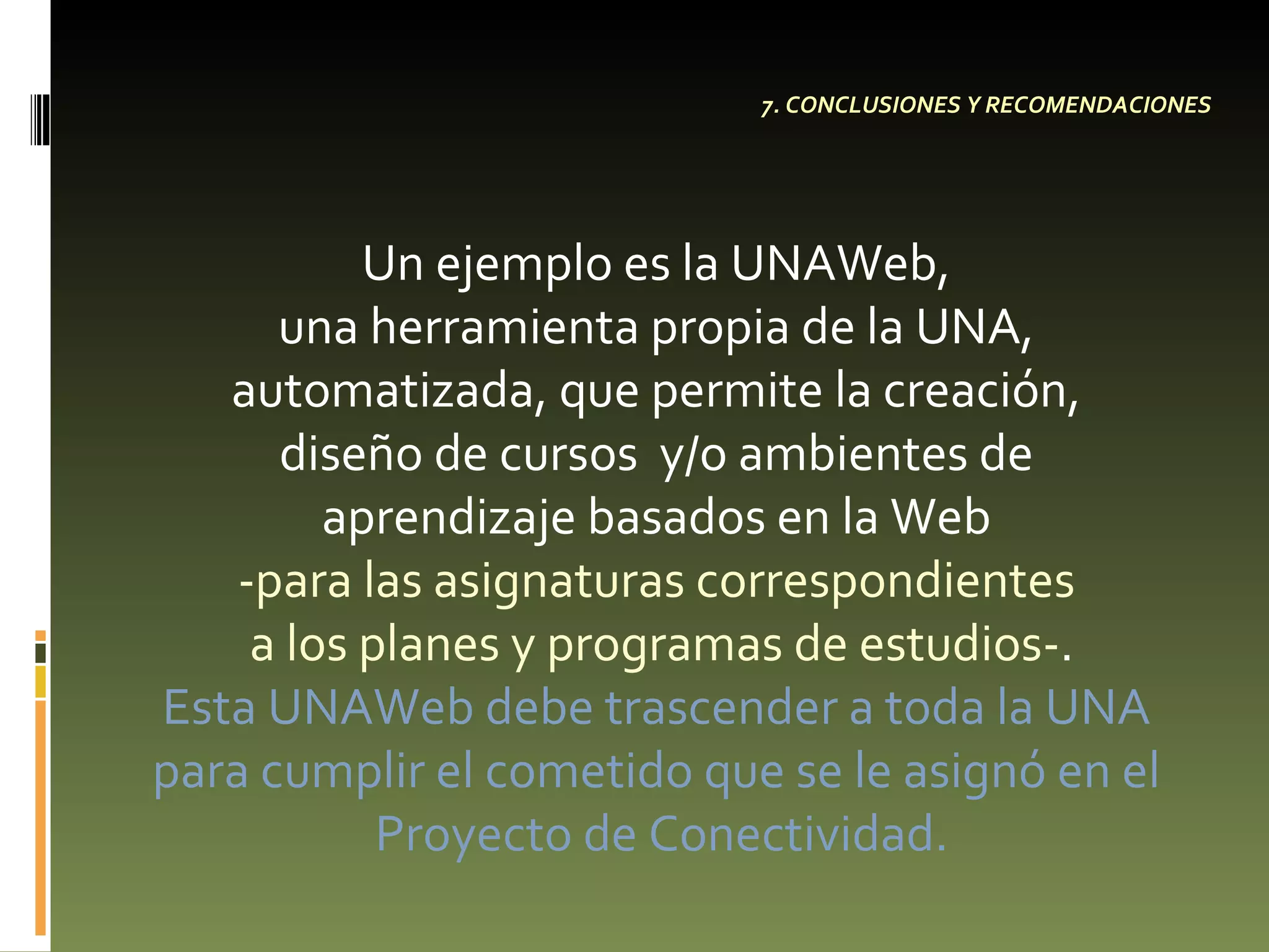 7. CONCLUSIONES Y RECOMENDACIONES Un ejemplo es la UNAWeb,  una herramienta propia de la UNA,  automatizada, que permite la creación,  diseño de cursos  y/o ambientes de  aprendizaje basados en la Web  -para las asignaturas correspondientes  a los planes y programas de estudios- . Esta  UNAWeb  debe trascender a toda la UNA  para cumplir el cometido que se le asignó en el  Proyecto de Conectividad. 