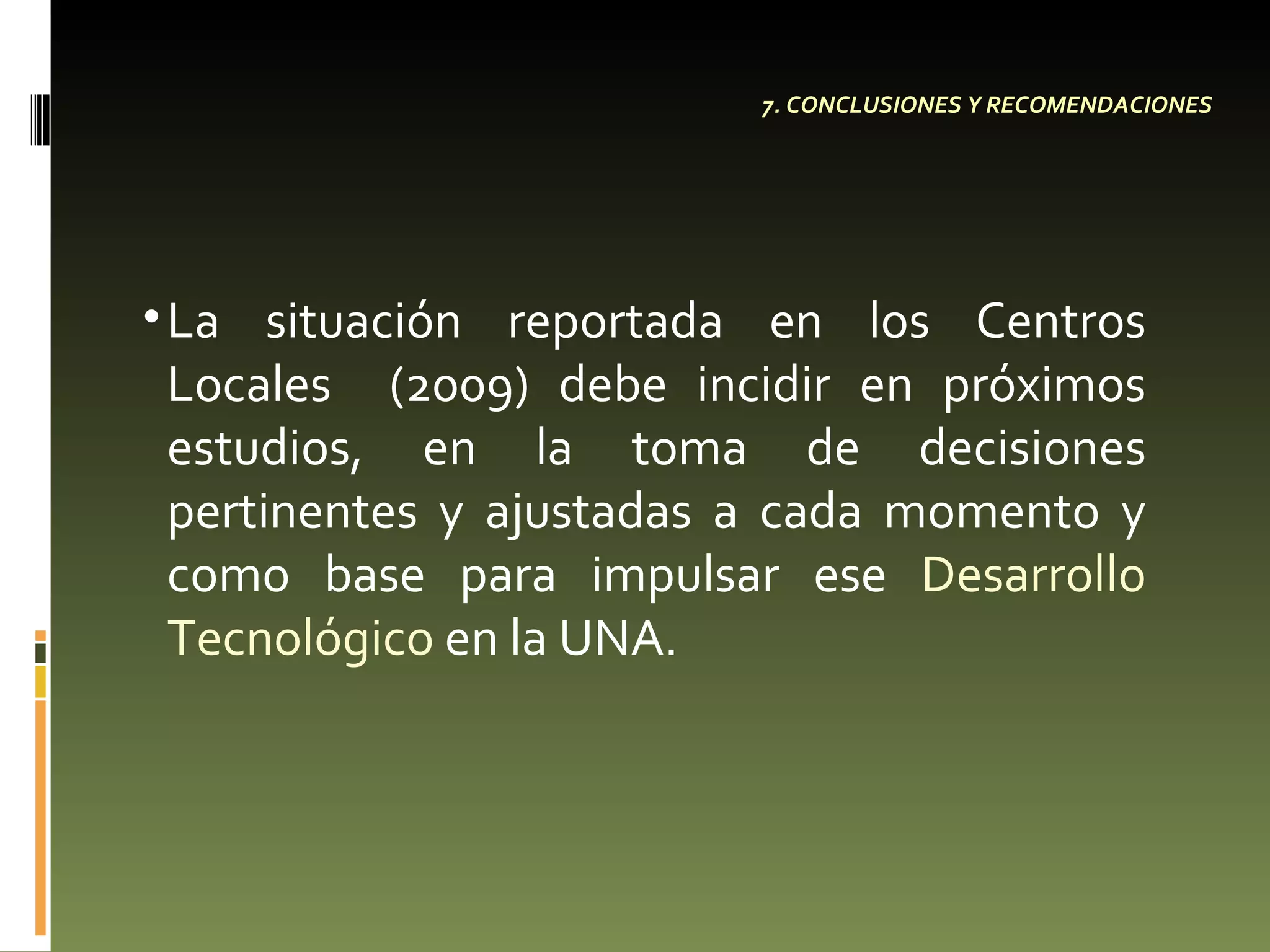 7. CONCLUSIONES Y RECOMENDACIONES La situación reportada en los Centros Locales  (2009) debe incidir en próximos estudios, en la toma de decisiones pertinentes y ajustadas a cada momento y como base para impulsar ese  Desarrollo Tecnológico  en la UNA.  