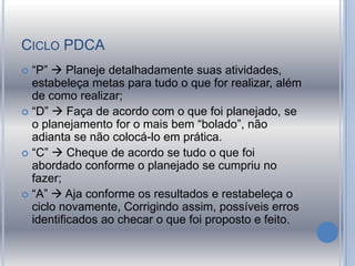 CICLO PDCA
 “P”  Planeje detalhadamente suas atividades,
estabeleça metas para tudo o que for realizar, além
de como realizar;
 “D”  Faça de acordo com o que foi planejado, se
o planejamento for o mais bem “bolado”, não
adianta se não colocá-lo em prática.
 “C”  Cheque de acordo se tudo o que foi
abordado conforme o planejado se cumpriu no
fazer;
 “A”  Aja conforme os resultados e restabeleça o
ciclo novamente, Corrigindo assim, possíveis erros
identificados ao checar o que foi proposto e feito.
 