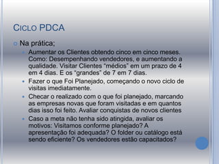 CICLO PDCA
 Na prática;
 Aumentar os Clientes obtendo cinco em cinco meses.
Como: Desempenhando vendedores, e aumentando a
qualidade. Visitar Clientes “médios” em um prazo de 4
em 4 dias. E os “grandes” de 7 em 7 dias.
 Fazer o que Foi Planejado, começando o novo ciclo de
visitas imediatamente.
 Checar o realizado com o que foi planejado, marcando
as empresas novas que foram visitadas e em quantos
dias isso foi feito. Avaliar conquistas de novos clientes
 Caso a meta não tenha sido atingida, avaliar os
motivos: Visitamos conforme planejado? A
apresentação foi adequada? O folder ou catálogo está
sendo eficiente? Os vendedores estão capacitados?
 