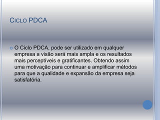 CICLO PDCA
 O Ciclo PDCA, pode ser utilizado em qualquer
empresa a visão será mais ampla e os resultados
mais perceptíveis e gratificantes. Obtendo assim
uma motivação para continuar e amplificar métodos
para que a qualidade e expansão da empresa seja
satisfatória.
 
