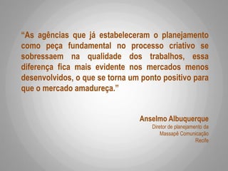 “As agências que já estabeleceram o planejamento
como peça fundamental no processo criativo se
sobressaem na qualidade dos trabalhos, essa
diferença fica mais evidente nos mercados menos
desenvolvidos, o que se torna um ponto positivo para
que o mercado amadureça.”
Anselmo Albuquerque
Diretor de planejamento da
Massapê Comunicação
Recife
 