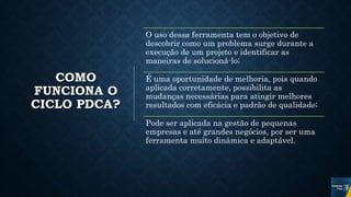 COMO
FUNCIONA O
CICLO PDCA?
O uso dessa ferramenta tem o objetivo de
descobrir como um problema surge durante a
execução de um projeto e identificar as
maneiras de solucioná-lo;
É uma oportunidade de melhoria, pois quando
aplicada corretamente, possibilita as
mudanças necessárias para atingir melhores
resultados com eficácia e padrão de qualidade;
Pode ser aplicada na gestão de pequenas
empresas e até grandes negócios, por ser uma
ferramenta muito dinâmica e adaptável.
 