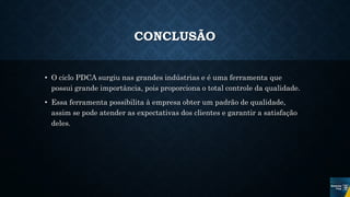 CONCLUSÃO
• O ciclo PDCA surgiu nas grandes indústrias e é uma ferramenta que
possui grande importância, pois proporciona o total controle da qualidade.
• Essa ferramenta possibilita à empresa obter um padrão de qualidade,
assim se pode atender as expectativas dos clientes e garantir a satisfação
deles.
 
