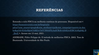 REFERÊNCIAS
Entenda o ciclo PDCA na melhoria contínua de processos. Disponível em:<
https://hsmuniversity.com.br/blog/ciclo-
pdca/?utm_source=google&utm_medium=cpc&utm_campaign=pareto.in.dsa.
br&gclid=EAIaIQobChMI347biY7H8AIVyAaICR3fvA5hEAAYBCAAEgItQ_D
_BwE >. Acesso em 13 mai, 2021.
ANDRADE, Fábio Felippe de. O método de melhorias PDCA. 2003. Tese de
Doutorado. Universidade de São Paulo.
 