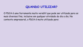 QUANDO UTILIZAR?
O PDCA é uma ferramenta muito versátil que pode ser utilizada para os
mais diversos fins, inclusive em qualquer atividade do dia a dia. No
contexto empresarial, o PDCA é muito utilizado para:
 