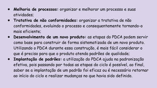 ● Melhoria de processos: organizar e melhorar um processo e suas
atividades;
● Tratativa de não conformidades: organizar a tratativa de não
conformidades, evoluindo o processo e consequentemente tornando-o
mais eficiente;
● Desenvolvimento de um novo produto: as etapas do PDCA podem servir
como base para construir de forma sistematizada de um novo produto.
Utilizando o PDCA durante essa construção, é mais fácil considerar o
que é preciso para que o produto atenda padrões de qualidade;
● Implantação de padrões: a utilização do PDCA ajuda na padronização
efetiva, pois passando por todas as etapas do ciclo é possível, ao final,
saber se a implantação de um padrão foi eficaz ou é necessário retornar
ao início do ciclo e realizar mudanças no que havia sido definido.
 