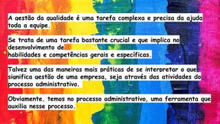 A gestão da qualidade é uma tarefa complexa e precisa da ajuda
toda a equipe.
Se trata de uma tarefa bastante crucial e que implica no
desenvolvimento de
habilidades e competências gerais e específicas.
Talvez uma das maneiras mais práticas de se interpretar o que
significa gestão de uma empresa, seja através das atividades do
processo administrativo.
Obviamente, temos no processo administrativo, uma ferramenta que
auxilia nesse processo.
 