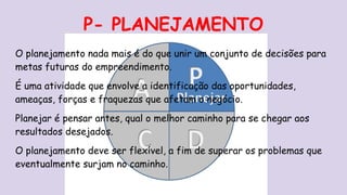 P- PLANEJAMENTO
O planejamento nada mais é do que unir um conjunto de decisões para
metas futuras do empreendimento.
É uma atividade que envolve a identificação das oportunidades,
ameaças, forças e fraquezas que afetam o negócio.
Planejar é pensar antes, qual o melhor caminho para se chegar aos
resultados desejados.
O planejamento deve ser flexível, a fim de superar os problemas que
eventualmente surjam no caminho.
 