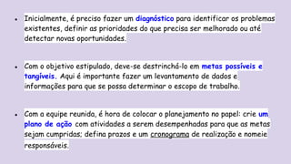 ● Inicialmente, é preciso fazer um diagnóstico para identificar os problemas
existentes, definir as prioridades do que precisa ser melhorado ou até
detectar novas oportunidades.
● Com o objetivo estipulado, deve-se destrinchá-lo em metas possíveis e
tangíveis. Aqui é importante fazer um levantamento de dados e
informações para que se possa determinar o escopo de trabalho.
● Com a equipe reunida, é hora de colocar o planejamento no papel: crie um
plano de ação com atividades a serem desempenhadas para que as metas
sejam cumpridas; defina prazos e um cronograma de realização e nomeie
responsáveis.
 