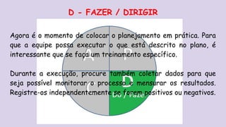 D - FAZER / DIRIGIR
Agora é o momento de colocar o planejamento em prática. Para
que a equipe possa executar o que está descrito no plano, é
interessante que se faça um treinamento específico.
Durante a execução, procure também coletar dados para que
seja possível monitorar o processo e mensurar os resultados.
Registre-os independentemente se forem positivos ou negativos.
 